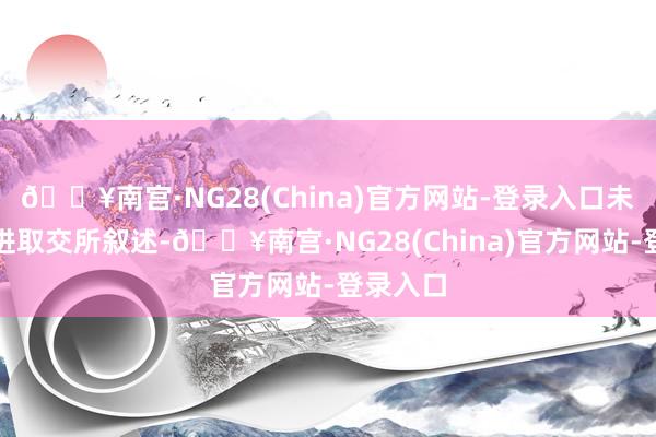 🔥南宫·NG28(China)官方网站-登录入口未按条目进取交所叙述-🔥南宫·NG28(China)官方网站-登录入口