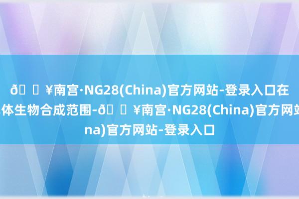 🔥南宫·NG28(China)官方网站-登录入口在上游材料单体生物合成范围-🔥南宫·NG28(China)官方网站-登录入口