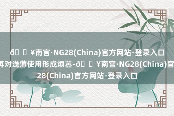 🔥南宫·NG28(China)官方网站-登录入口这些文献天然不再对浅薄使用形成烦嚣-🔥南宫·NG28(China)官方网站-登录入口