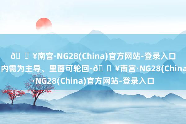🔥南宫·NG28(China)官方网站-登录入口大国经济的特征皆是内需为主导、里面可轮回-🔥南宫·NG28(China)官方网站-登录入口