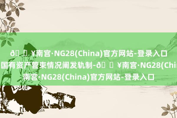 🔥南宫·NG28(China)官方网站-登录入口履行全口径、全掩盖的国有资产管束情况阐发轨制-🔥南宫·NG28(China)官方网站-登录入口