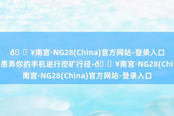 🔥南宫·NG28(China)官方网站-登录入口很有可能等于黑客正在愚弄你的手机进行挖矿行径-🔥南宫·NG28(China)官方网站-登录入口
