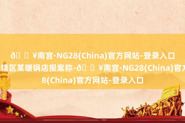 🔥南宫·NG28(China)官方网站-登录入口黄浦公老实局接辖区某暖锅店报案称-🔥南宫·NG28(China)官方网站-登录入口