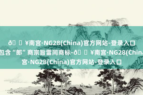 🔥南宫·NG28(China)官方网站-登录入口且后使用、反复肯求包含“郎”商宗旨雷同商标-🔥南宫·NG28(China)官方网站-登录入口