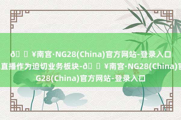 🔥南宫·NG28(China)官方网站-登录入口传统电商平台已把直播作为迫切业务板块-🔥南宫·NG28(China)官方网站-登录入口