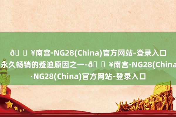🔥南宫·NG28(China)官方网站-登录入口这亦然它能在市集上永久畅销的蹙迫原因之一-🔥南宫·NG28(China)官方网站-登录入口