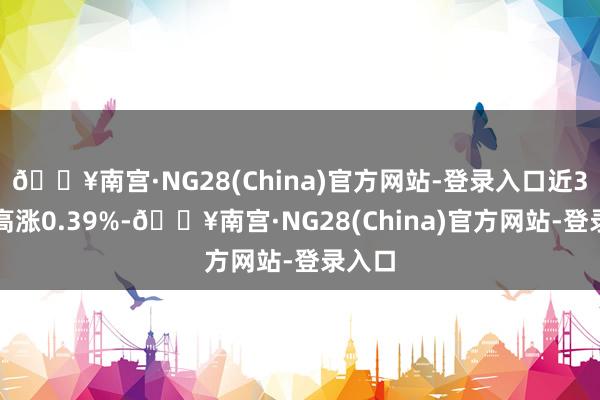 🔥南宫·NG28(China)官方网站-登录入口近3个月高涨0.39%-🔥南宫·NG28(China)官方网站-登录入口