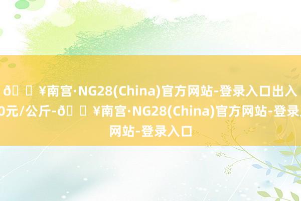 🔥南宫·NG28(China)官方网站-登录入口出入7.00元/公斤-🔥南宫·NG28(China)官方网站-登录入口