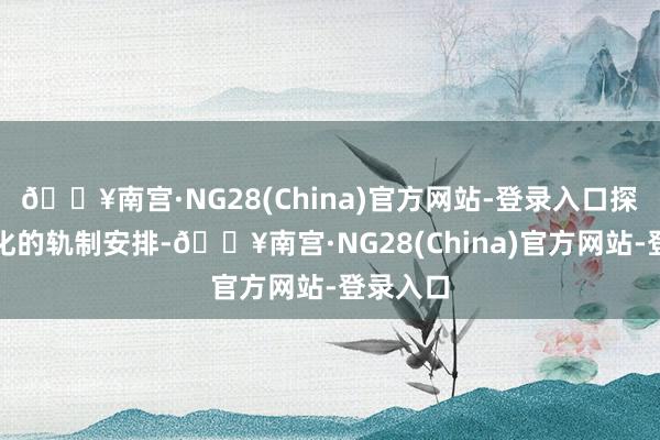 🔥南宫·NG28(China)官方网站-登录入口探索常态化的轨制安排-🔥南宫·NG28(China)官方网站-登录入口
