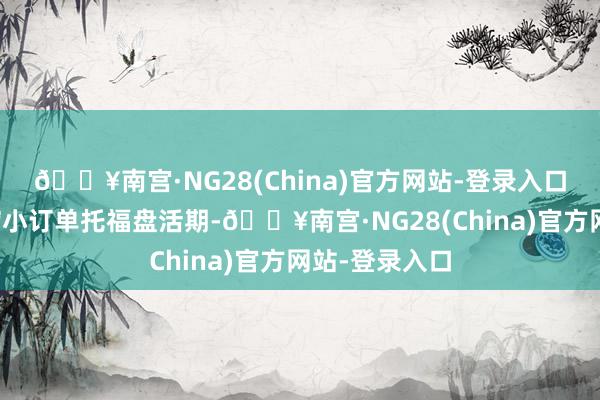 🔥南宫·NG28(China)官方网站-登录入口从而进一步缩小订单托福盘活期-🔥南宫·NG28(China)官方网站-登录入口