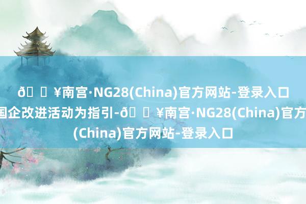 🔥南宫·NG28(China)官方网站-登录入口以新一轮深化国企改进活动为指引-🔥南宫·NG28(China)官方网站-登录入口