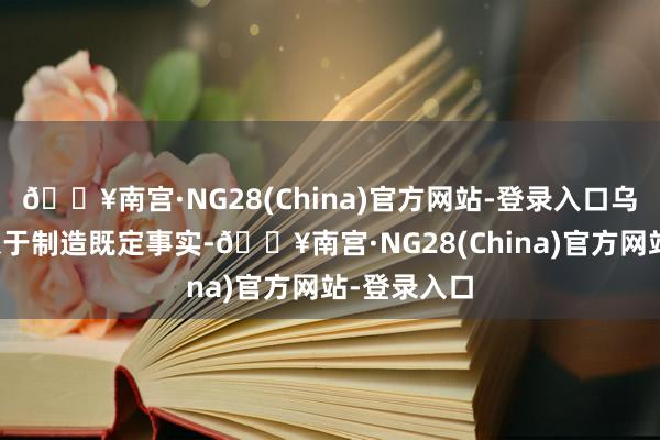 🔥南宫·NG28(China)官方网站-登录入口乌克兰方面急于制造既定事实-🔥南宫·NG28(China)官方网站-登录入口
