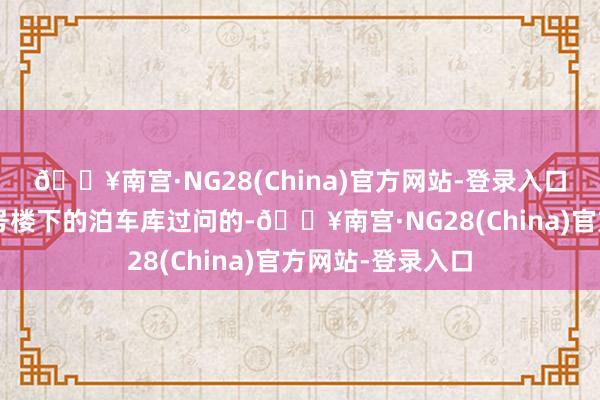 🔥南宫·NG28(China)官方网站-登录入口通过王大姨家3号楼下的泊车库过问的-🔥南宫·NG28(China)官方网站-登录入口